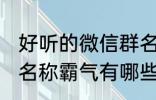 好听的微信群名称霸气 好听的微信群名称霸气有哪些