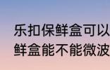 乐扣保鲜盒可以微波炉加热吗 乐扣保鲜盒能不能微波炉加热