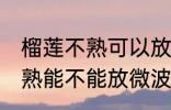 榴莲不熟可以放微波炉加热吗 榴莲不熟能不能放微波炉加热