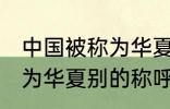 中国被称为华夏还称为什么 中国被称为华夏别的称呼还有什么