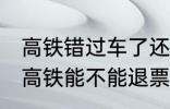 高铁错过车了还可以退票吗 没有赶上高铁能不能退票