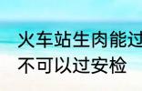 火车站生肉能过安检吗 火车站生肉可不可以过安检