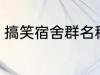 搞笑宿舍群名称 宿舍搞笑群昵称锦集