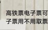 高铁票电子票可以不取票吗 高铁票电子票用不用取票